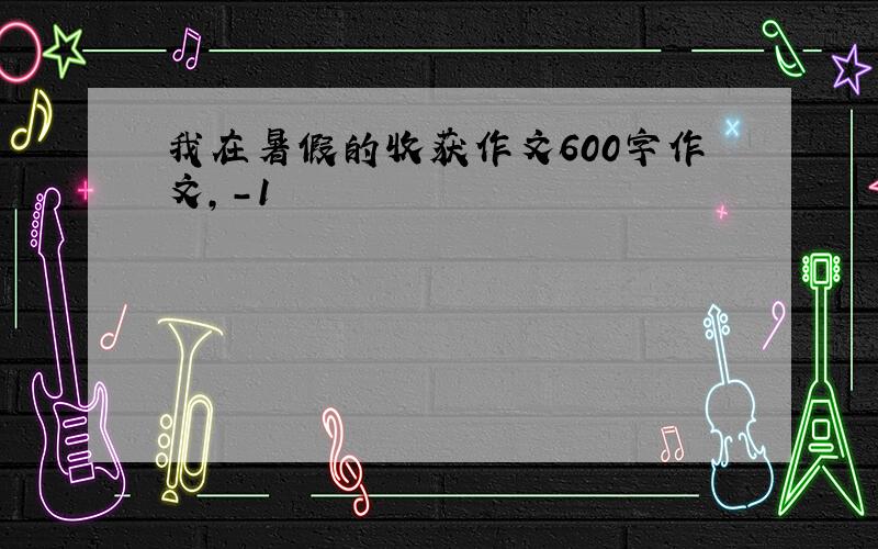 我在暑假的收获作文600字作文,-1