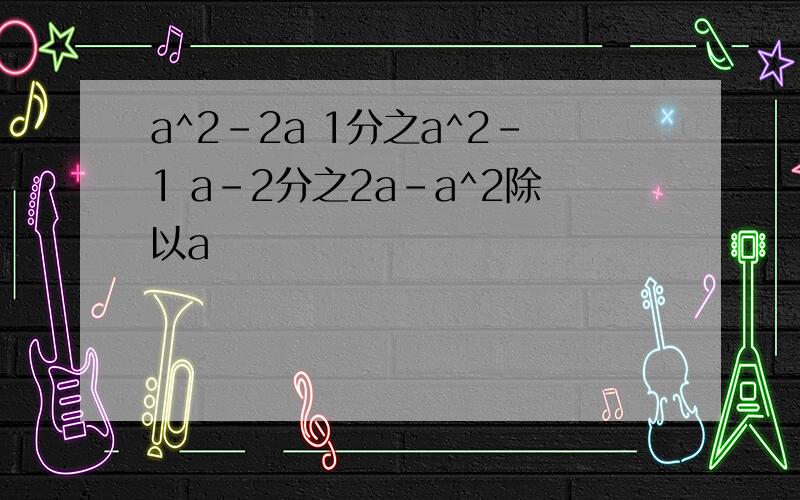 a^2-2a 1分之a^2-1 a-2分之2a-a^2除以a