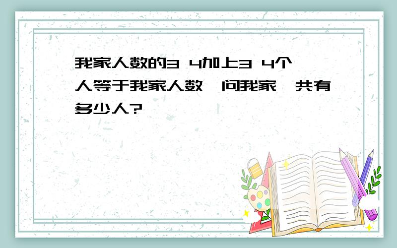 我家人数的3 4加上3 4个人等于我家人数,问我家一共有多少人?