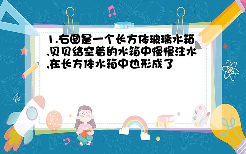 1.右图是一个长方体玻璃水箱,贝贝给空着的水箱中慢慢注水,在长方体水箱中也形成了