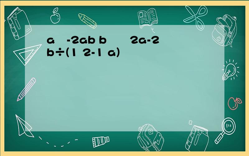 a²-2ab b²╱2a-2b÷(1 2-1 a)