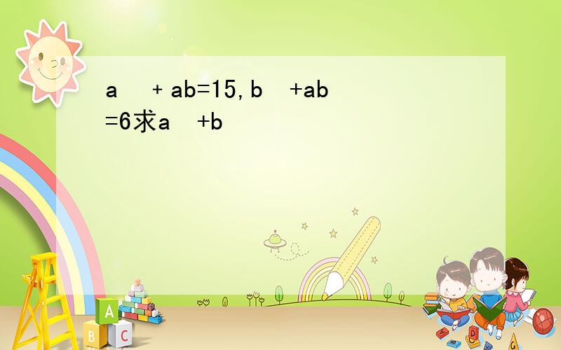 a²﹢ab=15,b²+ab=6求a²+b²