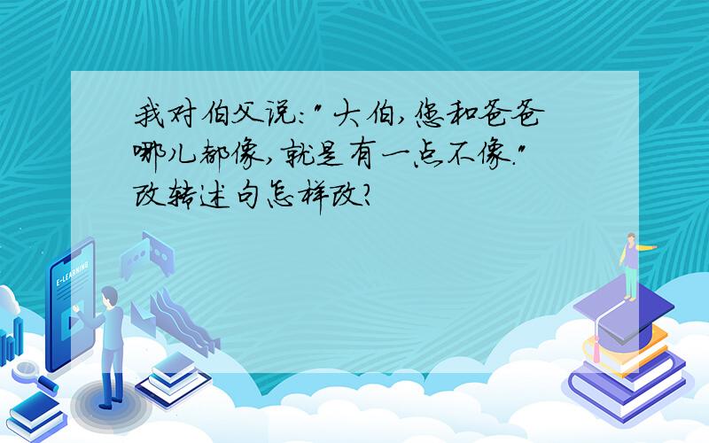 我对伯父说:"大伯,您和爸爸哪儿都像,就是有一点不像."改转述句怎样改?