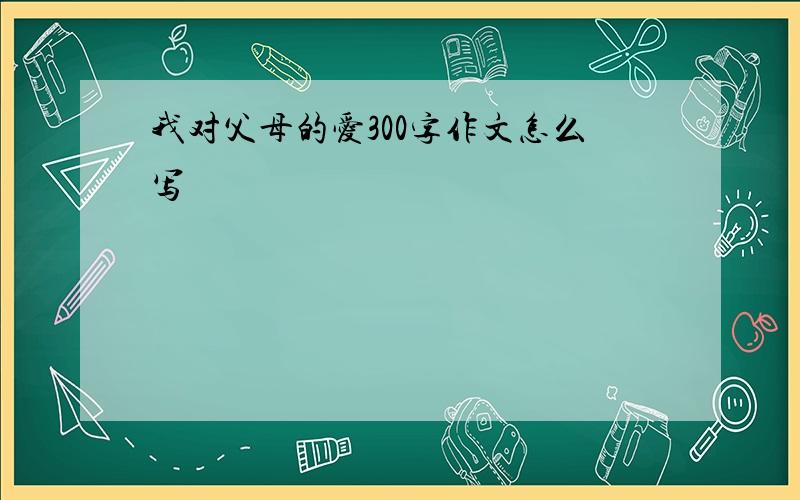 我对父母的爱300字作文怎么写