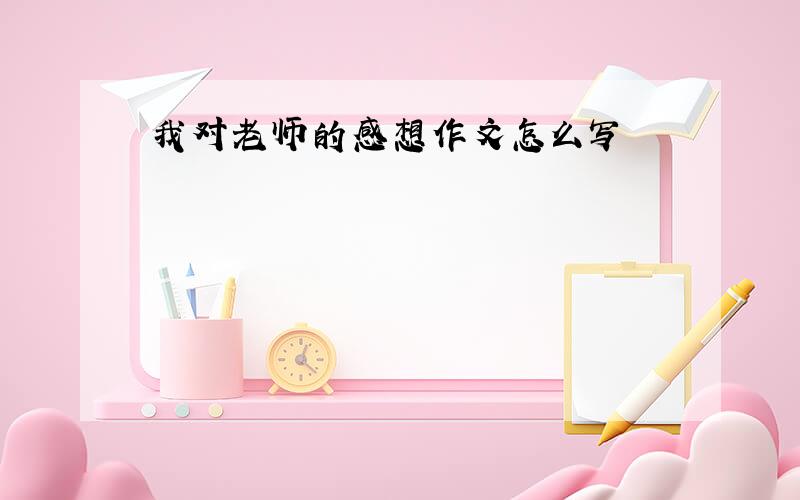 我对老师的感想作文怎么写