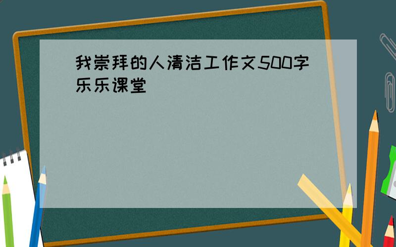 我崇拜的人清洁工作文500字乐乐课堂