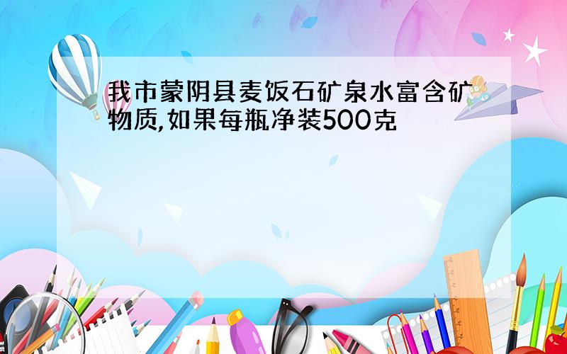 我市蒙阴县麦饭石矿泉水富含矿物质,如果每瓶净装500克