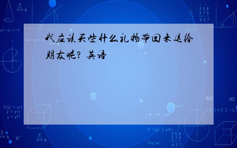 我应该买些什么礼物带回来送给朋友呢? 英语