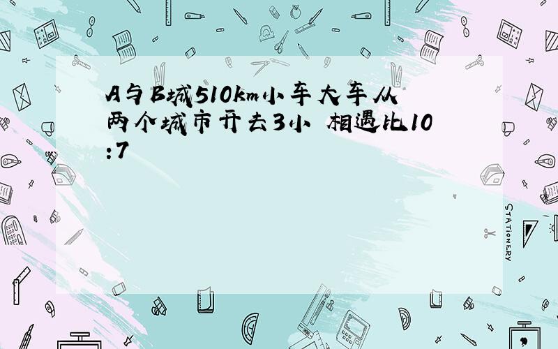 A与B城510km小车大车从两个城市开去3小吋相遇比10:7