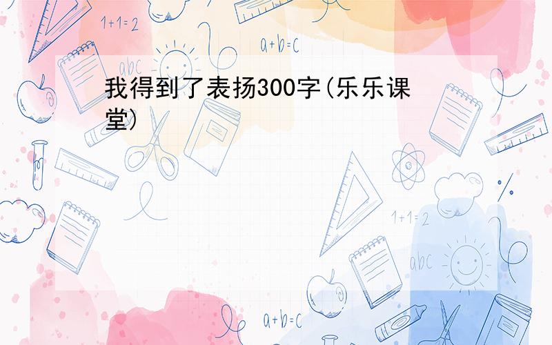 我得到了表扬300字(乐乐课堂)