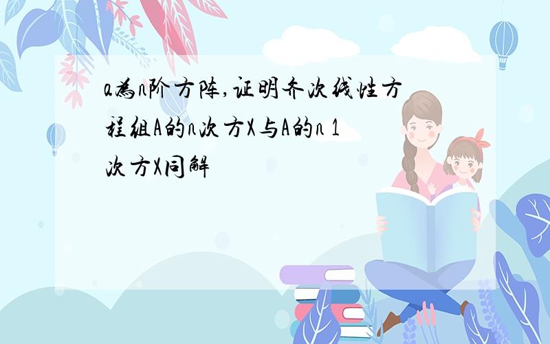 a为n阶方阵,证明齐次线性方程组A的n次方X与A的n 1次方X同解