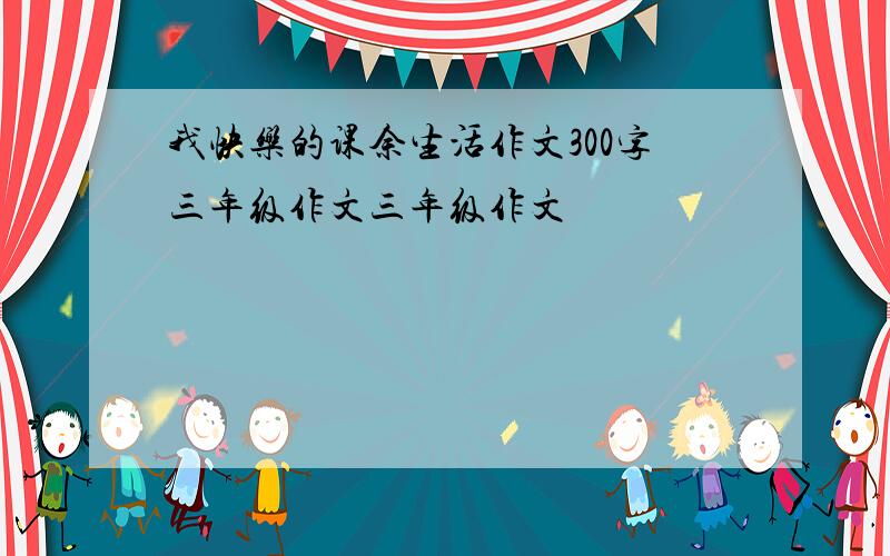 我快乐的课余生活作文300字三年级作文三年级作文