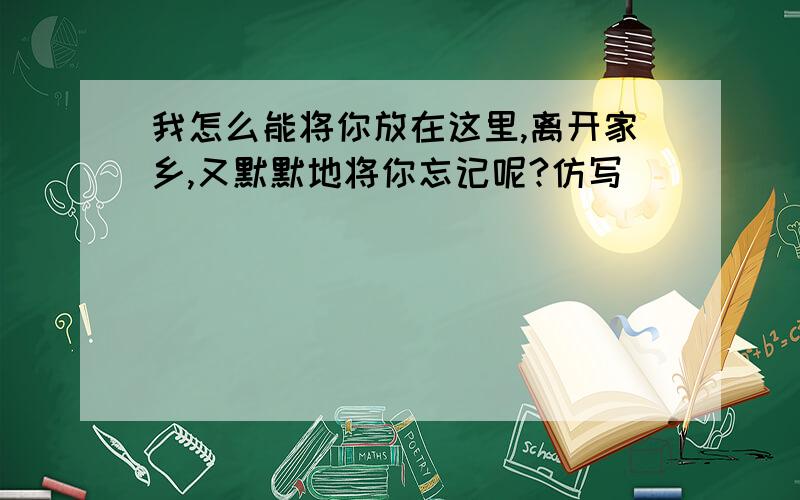 我怎么能将你放在这里,离开家乡,又默默地将你忘记呢?仿写