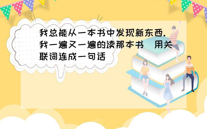 我总能从一本书中发现新东西.我一遍又一遍的读那本书(用关联词连成一句话)