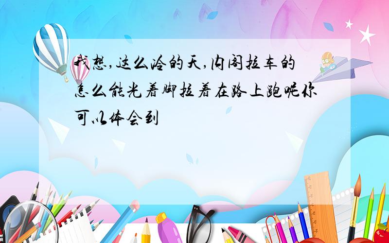 我想,这么冷的天,内阁拉车的怎么能光着脚拉着在路上跑呢你可以体会到