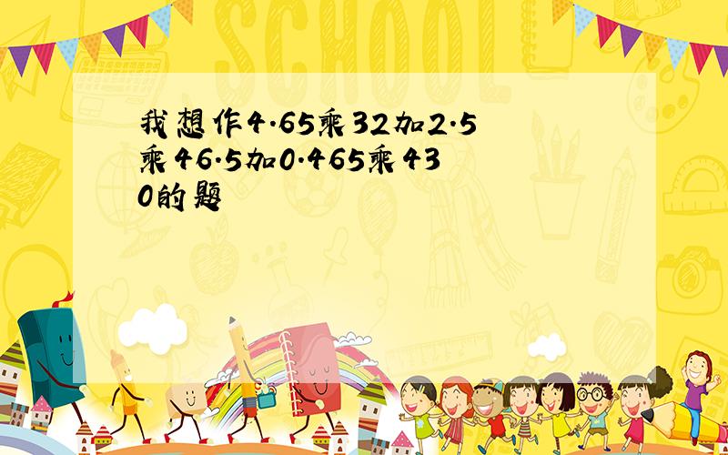 我想作4.65乘32加2.5乘46.5加0.465乘430的题