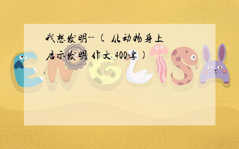 我想发明-- ( 从动物身上启示发明 作文 400字)