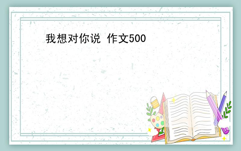 我想对你说 作文500