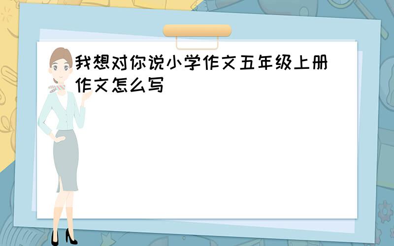 我想对你说小学作文五年级上册作文怎么写