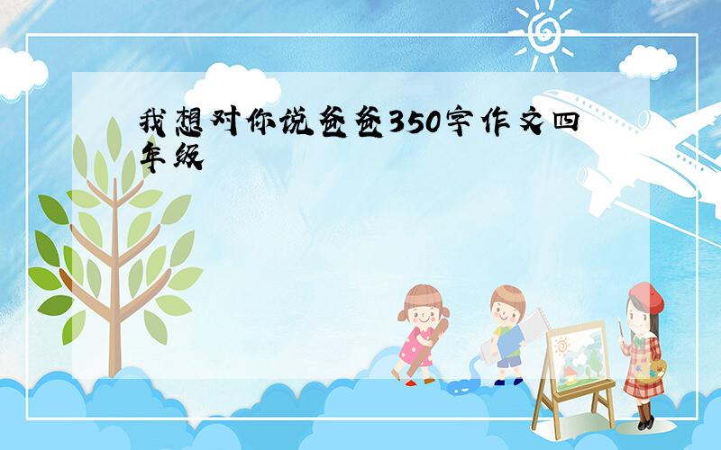 我想对你说爸爸350字作文四年级