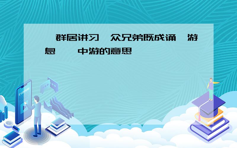 "群居讲习,众兄弟既成诵,游息矣"中游的意思