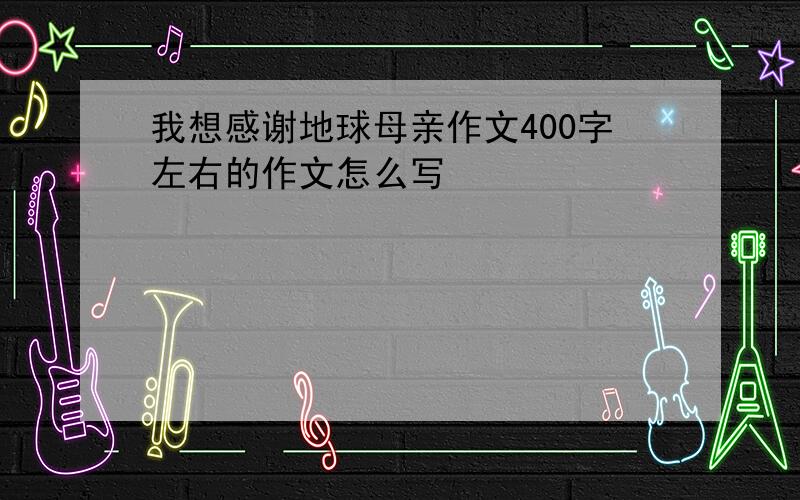 我想感谢地球母亲作文400字左右的作文怎么写