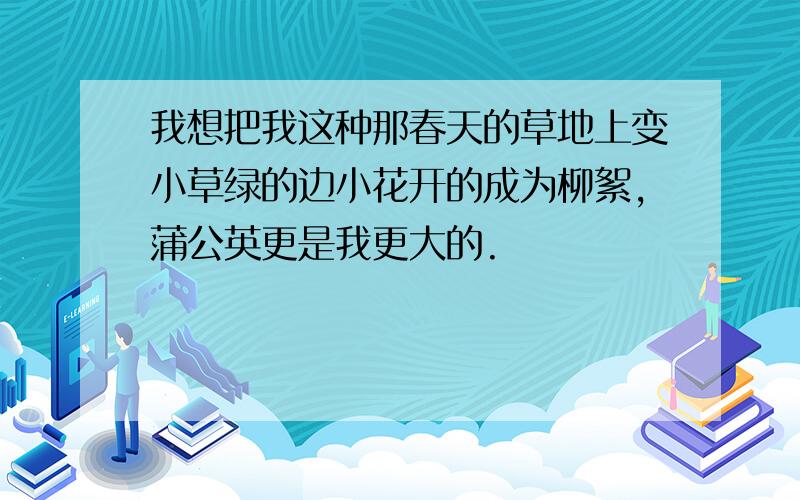 我想把我这种那春天的草地上变小草绿的边小花开的成为柳絮,蒲公英更是我更大的.