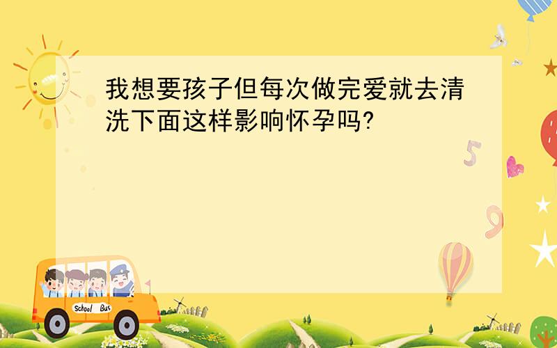 我想要孩子但每次做完爱就去清洗下面这样影响怀孕吗?