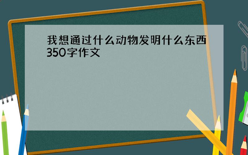 我想通过什么动物发明什么东西350字作文