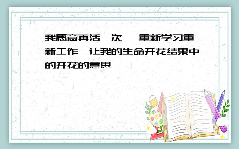 我愿意再活一次 ,重新学习重新工作,让我的生命开花结果中的开花的意思