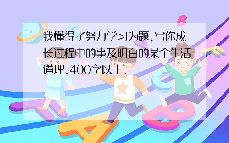 我懂得了努力学习为题,写你成长过程中的事及明白的某个生活道理.400字以上.