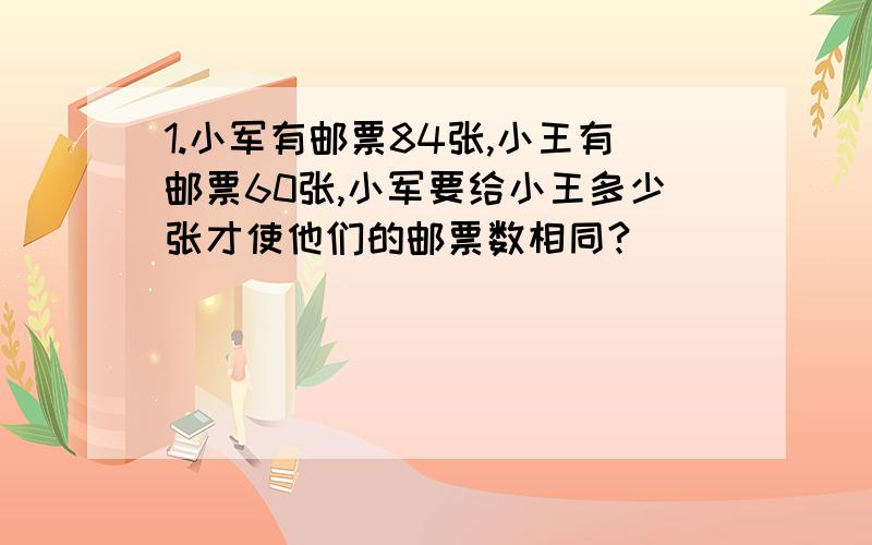 1.小军有邮票84张,小王有邮票60张,小军要给小王多少张才使他们的邮票数相同?