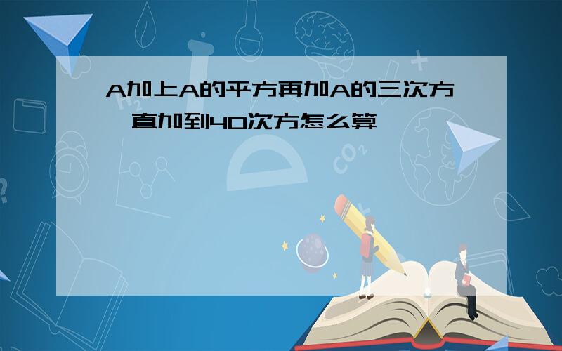 A加上A的平方再加A的三次方一直加到40次方怎么算