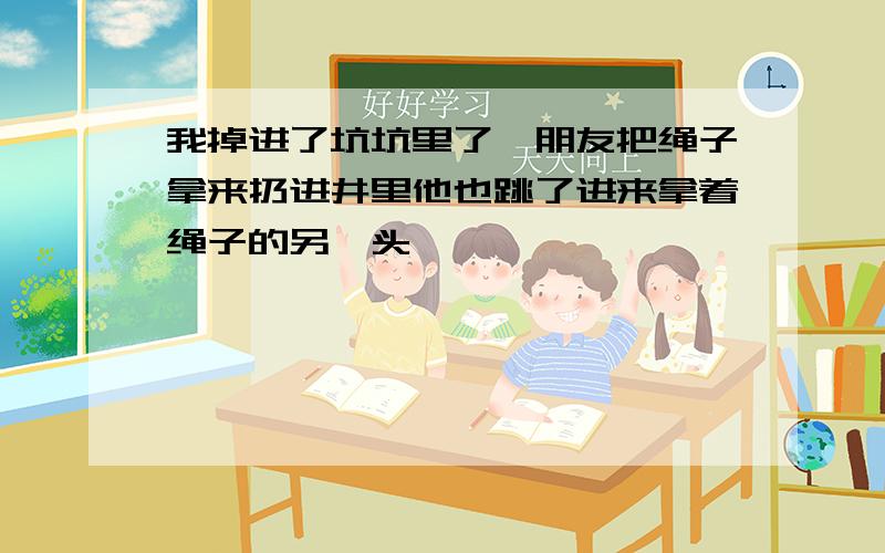 我掉进了坑坑里了,朋友把绳子拿来扔进井里他也跳了进来拿着绳子的另一头