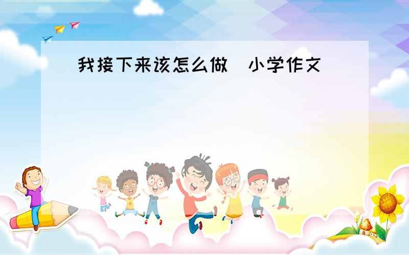 我接下来该怎么做(小学作文)