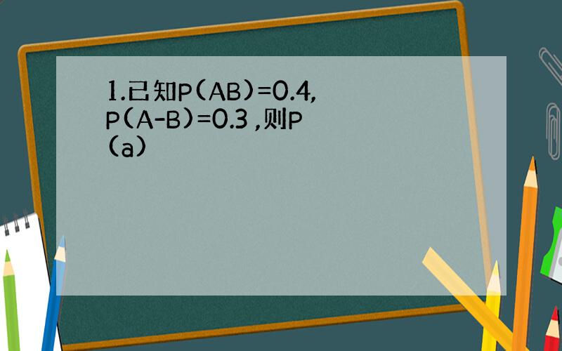 1.已知P(AB)=0.4,P(A-B)=0.3 ,则P(a)