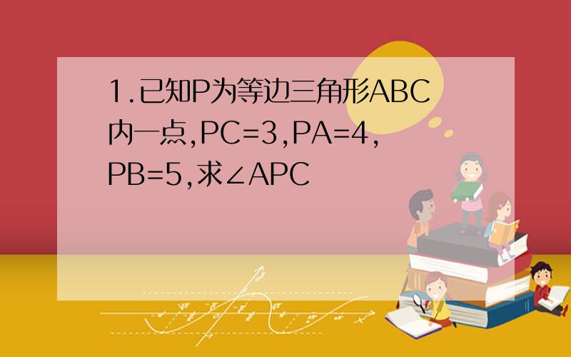 1.已知P为等边三角形ABC内一点,PC=3,PA=4,PB=5,求∠APC