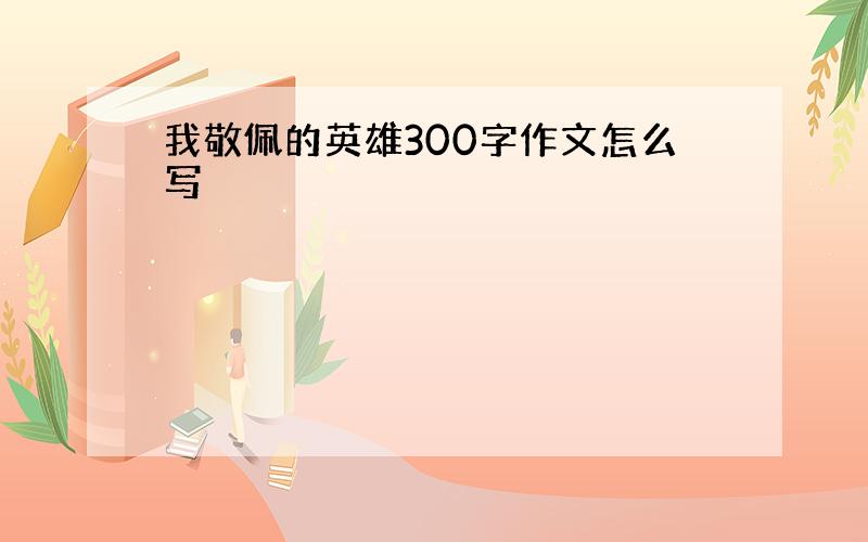 我敬佩的英雄300字作文怎么写