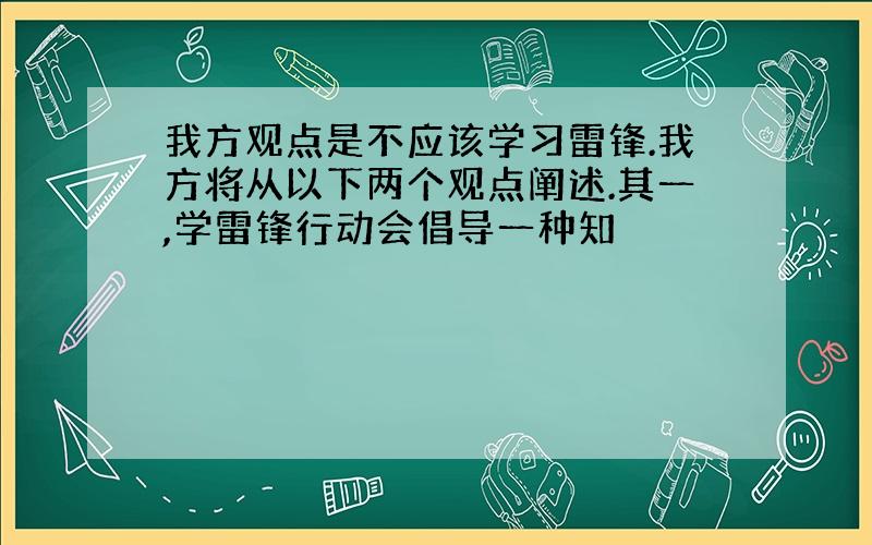 我方观点是不应该学习雷锋.我方将从以下两个观点阐述.其一,学雷锋行动会倡导一种知