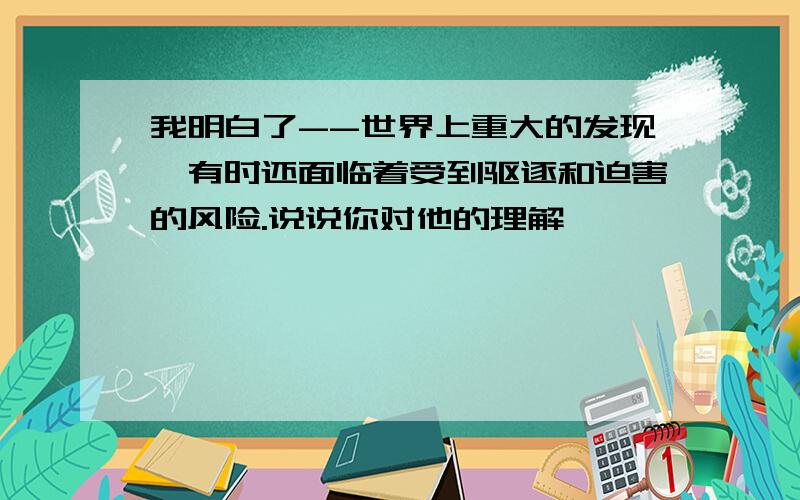 我明白了--世界上重大的发现,有时还面临着受到驱逐和迫害的风险.说说你对他的理解