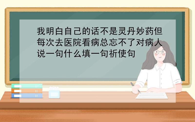 我明白自己的话不是灵丹妙药但每次去医院看病总忘不了对病人说一句什么填一句祈使句