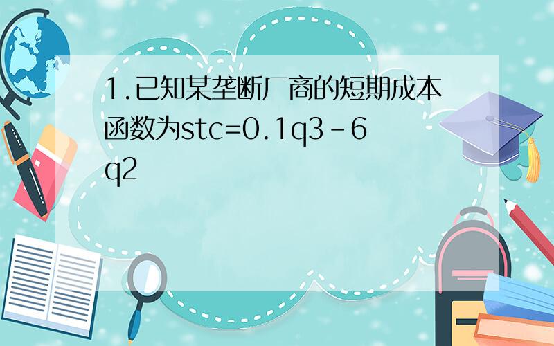 1.已知某垄断厂商的短期成本函数为stc=0.1q3-6q2