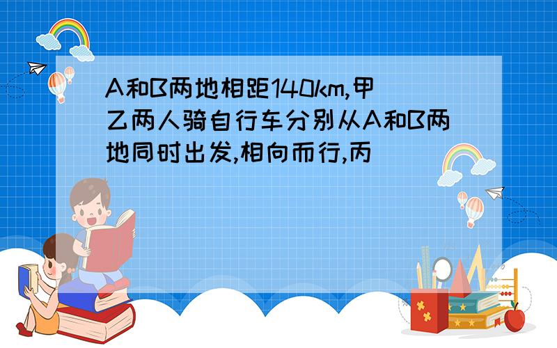 A和B两地相距140km,甲乙两人骑自行车分别从A和B两地同时出发,相向而行,丙