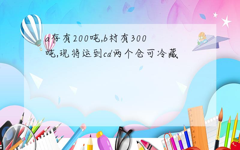 a存有200吨,b村有300吨,现将运到cd两个仓可冷藏