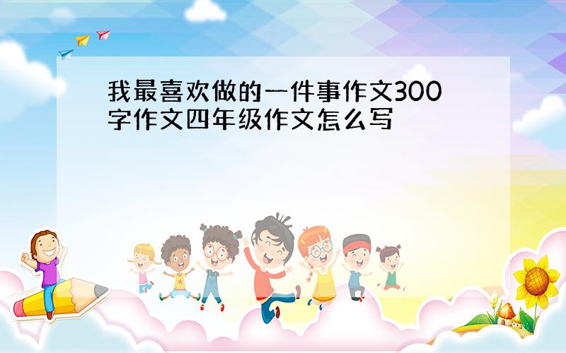 我最喜欢做的一件事作文300字作文四年级作文怎么写