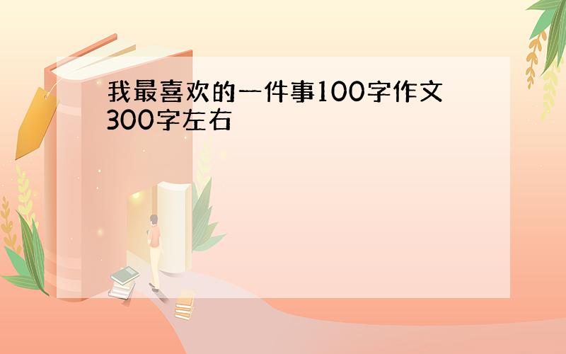 我最喜欢的一件事100字作文300字左右