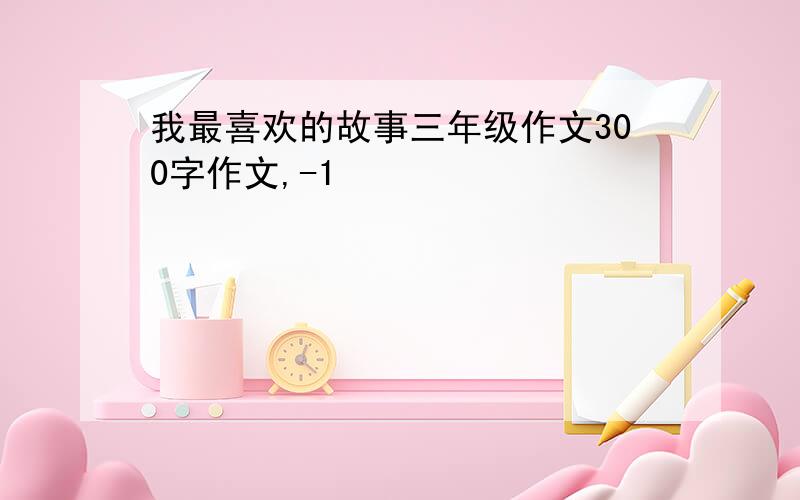 我最喜欢的故事三年级作文300字作文,-1