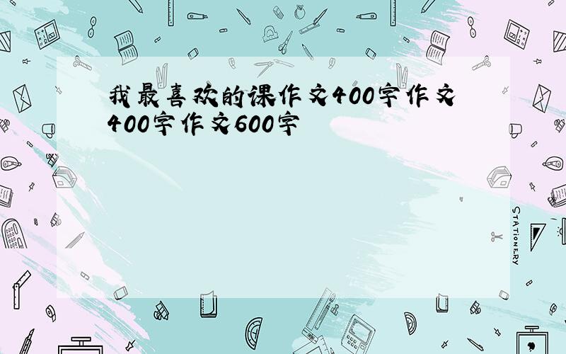 我最喜欢的课作文400字作文400字作文600字