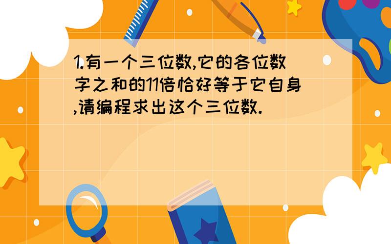 1.有一个三位数,它的各位数字之和的11倍恰好等于它自身,请编程求出这个三位数.