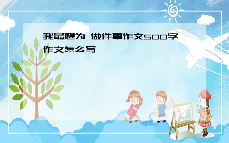 我最想为 做件事作文500字作文怎么写